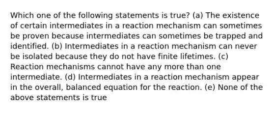 Which one of the following statements is true? (a) The existence of certain intermediates in a reaction mechanism can sometimes be proven because intermediates can sometimes be trapped and identified. (b) Intermediates in a reaction mechanism can never be isolated because they do not have finite lifetimes. (c) Reaction mechanisms cannot have any more than one intermediate. (d) Intermediates in a reaction mechanism appear in the overall, balanced equation for the reaction. (e) None of the above statements is true