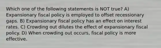 Which one of the following statements is NOT true? A) Expansionary fiscal policy is employed to offset recessionary gaps. B) Expansionary fiscal policy has an effect on interest rates. C) Crowding out dilutes the effect of expansionary fiscal policy. D) When crowding out occurs, fiscal policy is more effective.