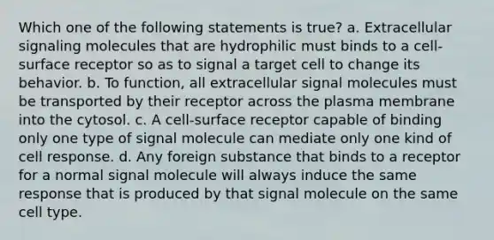 Which one of the following statements is true? a. Extracellular signaling molecules that are hydrophilic must binds to a cell-surface receptor so as to signal a target cell to change its behavior. b. To function, all extracellular signal molecules must be transported by their receptor across the plasma membrane into the cytosol. c. A cell-surface receptor capable of binding only one type of signal molecule can mediate only one kind of cell response. d. Any foreign substance that binds to a receptor for a normal signal molecule will always induce the same response that is produced by that signal molecule on the same cell type.