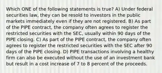 Which ONE of the following statements is true? A) Under federal securities law, they can be resold to investors in the public markets immediately even if they are not registered. B) As part of the PIPE contract, the company often agrees to register the restricted securities with the SEC, usually within 90 days of the PIPE closing. C) As part of the PIPE contract, the company often agrees to register the restricted securities with the SEC after 90 days of the PIPE closing. D) PIPE transactions involving a healthy firm can also be executed without the use of an investment bank but result in a cost increase of 7 to 8 percent of the proceeds.