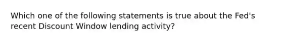 Which one of the following statements is true about the​ Fed's recent Discount Window lending​ activity?