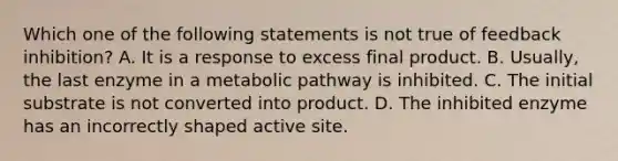 Which one of the following statements is not true of feedback inhibition? A. It is a response to excess final product. B. Usually, the last enzyme in a metabolic pathway is inhibited. C. The initial substrate is not converted into product. D. The inhibited enzyme has an incorrectly shaped active site.