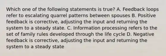 Which one of the following statements is true? A. Feedback loops refer to escalating quarrel patterns between spouses B. Positive feedback is corrective, adjusting the input and returning the system to a steady state. C. Information processing refers to the set of family rules developed through the life cycle D. Negative feedback is corrective, adjusting the input and returning the system to a steady state