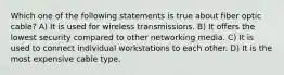 Which one of the following statements is true about fiber optic cable? A) It is used for wireless transmissions. B) It offers the lowest security compared to other networking media. C) It is used to connect individual workstations to each other. D) It is the most expensive cable type.