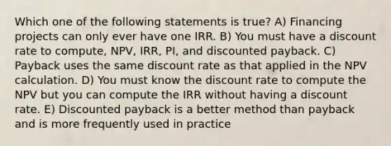 Which one of the following statements is true? A) Financing projects can only ever have one IRR. B) You must have a discount rate to compute, NPV, IRR, PI, and discounted payback. C) Payback uses the same discount rate as that applied in the NPV calculation. D) You must know the discount rate to compute the NPV but you can compute the IRR without having a discount rate. E) Discounted payback is a better method than payback and is more frequently used in practice