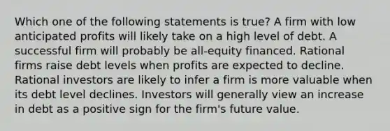 Which one of the following statements is true? A firm with low anticipated profits will likely take on a high level of debt. A successful firm will probably be all-equity financed. Rational firms raise debt levels when profits are expected to decline. Rational investors are likely to infer a firm is more valuable when its debt level declines. Investors will generally view an increase in debt as a positive sign for the firm's future value.