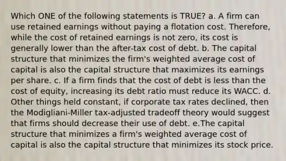 Which ONE of the following statements is TRUE? a. A firm can use retained earnings without paying a flotation cost. Therefore, while the cost of retained earnings is not zero, its cost is generally lower than the after-tax cost of debt. b. The capital structure that minimizes the firm's weighted average cost of capital is also the capital structure that maximizes its earnings per share. c. If a firm finds that the cost of debt is less than the cost of equity, increasing its debt ratio must reduce its WACC. d. Other things held constant, if corporate tax rates declined, then the Modigliani-Miller tax-adjusted tradeoff theory would suggest that firms should decrease their use of debt. e.The capital structure that minimizes a firm's weighted average cost of capital is also the capital structure that minimizes its stock price.