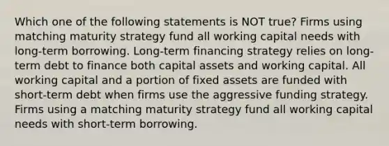 Which one of the following statements is NOT true? Firms using matching maturity strategy fund all working capital needs with long-term borrowing. Long-term financing strategy relies on long-term debt to finance both capital assets and working capital. All working capital and a portion of fixed assets are funded with short-term debt when firms use the aggressive funding strategy. Firms using a matching maturity strategy fund all working capital needs with short-term borrowing.