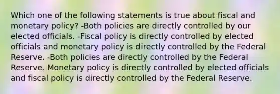 Which one of the following statements is true about fiscal and monetary policy? -Both policies are directly controlled by our elected officials. -Fiscal policy is directly controlled by elected officials and monetary policy is directly controlled by the Federal Reserve. -Both policies are directly controlled by the Federal Reserve. Monetary policy is directly controlled by elected officials and fiscal policy is directly controlled by the Federal Reserve.