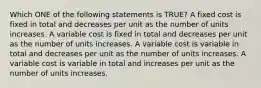 Which ONE of the following statements is TRUE? A fixed cost is fixed in total and decreases per unit as the number of units increases. A variable cost is fixed in total and decreases per unit as the number of units increases. A variable cost is variable in total and decreases per unit as the number of units increases. A variable cost is variable in total and increases per unit as the number of units increases.