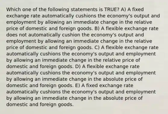 Which one of the following statements is TRUE? A) A fixed exchange rate automatically cushions the economy's output and employment by allowing an immediate change in the relative price of domestic and foreign goods. B) A flexible exchange rate does not automatically cushion the economy's output and employment by allowing an immediate change in the relative price of domestic and foreign goods. C) A flexible exchange rate automatically cushions the economy's output and employment by allowing an immediate change in the relative price of domestic and foreign goods. D) A flexible exchange rate automatically cushions the economy's output and employment by allowing an immediate change in the absolute price of domestic and foreign goods. E) A fixed exchange rate automatically cushions the economy's output and employment by allowing an immediate change in the absolute price of domestic and foreign goods.