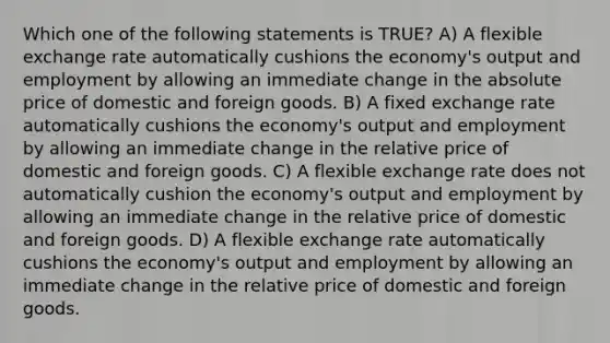 Which one of the following statements is TRUE? A) A flexible exchange rate automatically cushions the economy's output and employment by allowing an immediate change in the absolute price of domestic and foreign goods. B) A fixed exchange rate automatically cushions the economy's output and employment by allowing an immediate change in the relative price of domestic and foreign goods. C) A flexible exchange rate does not automatically cushion the economy's output and employment by allowing an immediate change in the relative price of domestic and foreign goods. D) A flexible exchange rate automatically cushions the economy's output and employment by allowing an immediate change in the relative price of domestic and foreign goods.