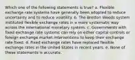 Which one of the following statements is true? a. Flexible exchange rate systems have generally been adopted to reduce uncertainty and to reduce volatility. b. The Bretton Woods system instituted flexible exchange rates in a more systematic way across the international monetary system. c. Governments with fixed exchange rate systems can rely on either capital controls or foreign exchange market interventions to keep their exchange rate fixed. d. Fixed exchange rates have replaced flexible exchange rates in the United States in recent years. e. None of these statements is accurate.