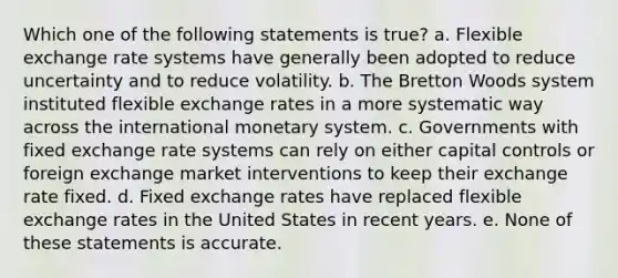 Which one of the following statements is true? a. Flexible exchange rate systems have generally been adopted to reduce uncertainty and to reduce volatility. b. The Bretton Woods system instituted flexible exchange rates in a more systematic way across the international monetary system. c. Governments with fixed exchange rate systems can rely on either capital controls or foreign exchange market interventions to keep their exchange rate fixed. d. Fixed exchange rates have replaced flexible exchange rates in the United States in recent years. e. None of these statements is accurate.