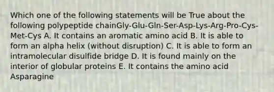 Which one of the following statements will be True about the following polypeptide chainGly-Glu-Gln-Ser-Asp-Lys-Arg-Pro-Cys-Met-Cys A. It contains an aromatic amino acid B. It is able to form an alpha helix (without disruption) C. It is able to form an intramolecular disulfide bridge D. It is found mainly on the interior of globular proteins E. It contains the amino acid Asparagine