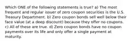 Which ONE of the following statements is true? a) The most frequent and regular issuer of zero coupon securities is the U.S. Treasury Department. b) Zero coupon bonds sell well below their face value (at a deep discount) because they offer no coupons. c) All of these are true. d) Zero coupon bonds have no coupon payments over its life and only offer a single payment at maturity.