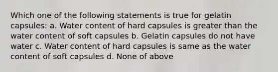 Which one of the following statements is true for gelatin capsules: a. Water content of hard capsules is greater than the water content of soft capsules b. Gelatin capsules do not have water c. Water content of hard capsules is same as the water content of soft capsules d. None of above