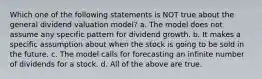 Which one of the following statements is NOT true about the general dividend valuation model? a. The model does not assume any specific pattern for dividend growth. b. It makes a specific assumption about when the stock is going to be sold in the future. c. The model calls for forecasting an infinite number of dividends for a stock. d. All of the above are true.