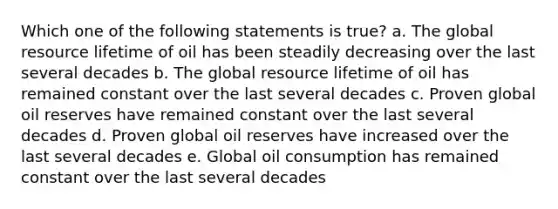 Which one of the following statements is true? a. The global resource lifetime of oil has been steadily decreasing over the last several decades b. The global resource lifetime of oil has remained constant over the last several decades c. Proven global oil reserves have remained constant over the last several decades d. Proven global oil reserves have increased over the last several decades e. Global oil consumption has remained constant over the last several decades