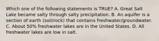 Which one of the following statements is TRUE? A. Great Salt Lake became salty through salty precipitation. B. An aquifer is a section of earth (soil/rock) that contains freshwater/groundwater. C. About 50% freshwater lakes are in the United States. D. All freshwater lakes are low in salt.