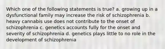 Which one of the following statements is true? a. growing up in a dysfunctional family may increase the risk of schizophrenia b. heavy cannabis use does not contribute to the onset of schizophrenia c. genetics accounts fully for the onset and severity of schizophrenia d. genetics plays little to no role in the development of schizophrenia