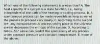 Which one of the following statements is always true? A. The heat capacity of a system is a state function, i.e., being independent of the path of the heating or cooling process. B. A spontaneous process can be made reversible as long as we let the process to proceed very slowly. C. According to the second law, any nonspontaneous process taking place in the universe always decreases the entropy of the system. D. According to Gibbs, ΔG° alone can predict the spontaneity of any process under constant pressure and constant temperature. E. None of the above.