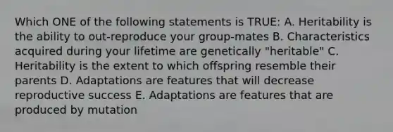 Which ONE of the following statements is TRUE: A. Heritability is the ability to out-reproduce your group-mates B. Characteristics acquired during your lifetime are genetically "heritable" C. Heritability is the extent to which offspring resemble their parents D. Adaptations are features that will decrease reproductive success E. Adaptations are features that are produced by mutation