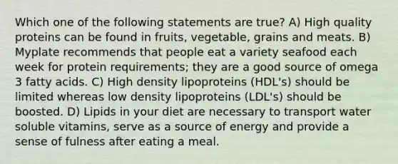 Which one of the following statements are true? A) High quality proteins can be found in fruits, vegetable, grains and meats. B) Myplate recommends that people eat a variety seafood each week for protein requirements; they are a good source of omega 3 fatty acids. C) High density lipoproteins (HDL's) should be limited whereas low density lipoproteins (LDL's) should be boosted. D) Lipids in your diet are necessary to transport water soluble vitamins, serve as a source of energy and provide a sense of fulness after eating a meal.