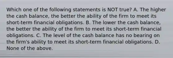 Which one of the following statements is NOT true? A. The higher the cash balance, the better the ability of the firm to meet its short-term financial obligations. B. The lower the cash balance, the better the ability of the firm to meet its short-term financial obligations. C. The level of the cash balance has no bearing on the firm's ability to meet its short-term financial obligations. D. None of the above.