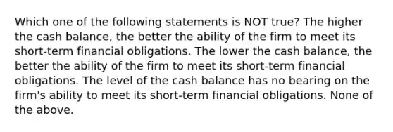 Which one of the following statements is NOT true? The higher the cash balance, the better the ability of the firm to meet its short-term financial obligations. The lower the cash balance, the better the ability of the firm to meet its short-term financial obligations. The level of the cash balance has no bearing on the firm's ability to meet its short-term financial obligations. None of the above.