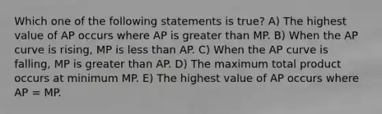 Which one of the following statements is true? A) The highest value of AP occurs where AP is greater than MP. B) When the AP curve is rising, MP is less than AP. C) When the AP curve is falling, MP is greater than AP. D) The maximum total product occurs at minimum MP. E) The highest value of AP occurs where AP = MP.