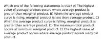 Which one of the following statements is true? A) The highest value of average product occurs where average product is greater than marginal product. B) When the average product curve is rising, marginal product is less than average product. C) When the average product curve is falling, marginal product is greater than average product. D) The maximum total product occurs at minimum marginal product. E) The highest value of average product occurs where average product equals marginal product.