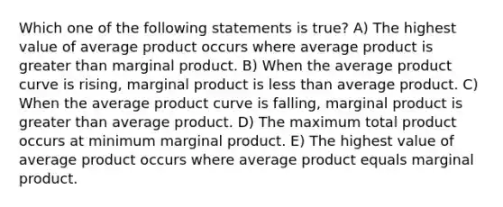 Which one of the following statements is true? A) The highest value of average product occurs where average product is <a href='https://www.questionai.com/knowledge/ktgHnBD4o3-greater-than' class='anchor-knowledge'>greater than</a> marginal product. B) When the average product curve is rising, marginal product is <a href='https://www.questionai.com/knowledge/k7BtlYpAMX-less-than' class='anchor-knowledge'>less than</a> average product. C) When the average product curve is falling, marginal product is greater than average product. D) The maximum total product occurs at minimum marginal product. E) The highest value of average product occurs where average product equals marginal product.