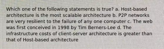 Which one of the following statements is true? a. Host-based architecture is the most scalable architecture b. P2P networks are very resilient to the failure of any one computer c. The web was first conceived in 1998 by Tim Berners-Lee d. The infrastructure costs of client-server architecture is greater than that of Host-based architecture