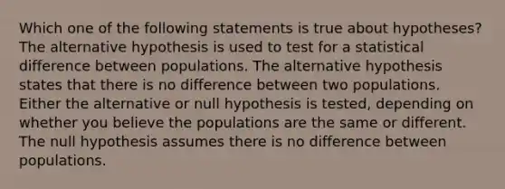 Which one of the following statements is true about hypotheses? The alternative hypothesis is used to test for a statistical difference between populations. The alternative hypothesis states that there is no difference between two populations. Either the alternative or null hypothesis is tested, depending on whether you believe the populations are the same or different. The null hypothesis assumes there is no difference between populations.