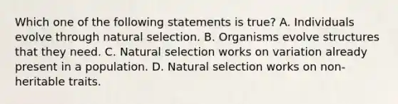 Which one of the following statements is true? A. Individuals evolve through natural selection. B. Organisms evolve structures that they need. C. Natural selection works on variation already present in a population. D. Natural selection works on non-heritable traits.