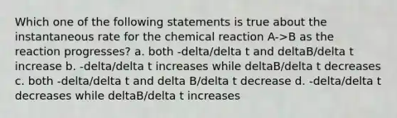 Which one of the following statements is true about the instantaneous rate for the chemical reaction A->B as the reaction progresses? a. both -delta/delta t and deltaB/delta t increase b. -delta/delta t increases while deltaB/delta t decreases c. both -delta/delta t and delta B/delta t decrease d. -delta/delta t decreases while deltaB/delta t increases