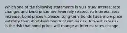 Which one of the following statements is NOT true? Interest rate changes and bond prices are inversely related. As interest rates increase, bond prices increase. Long-term bonds have more price volatility than short-term bonds of similar risk. Interest rate risk is the risk that bond prices will change as interest rates change.