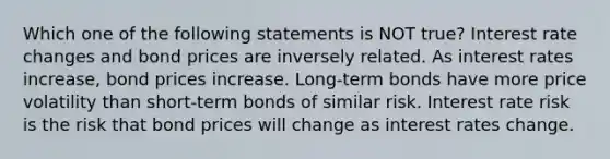 Which one of the following statements is NOT true? Interest rate changes and bond prices are inversely related. As interest rates increase, bond prices increase. Long-term bonds have more price volatility than short-term bonds of similar risk. Interest rate risk is the risk that bond prices will change as interest rates change.