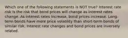 Which one of the following statements is NOT true? Interest rate risk is the risk that bond prices will change as interest rates change. As interest rates increase, bond prices increase. Long-term bonds have more price volatility than short-term bonds of similar risk. Interest rate changes and bond prices are inversely related.