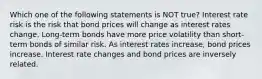 Which one of the following statements is NOT true? Interest rate risk is the risk that bond prices will change as interest rates change. Long-term bonds have more price volatility than short-term bonds of similar risk. As interest rates increase, bond prices increase. Interest rate changes and bond prices are inversely related.