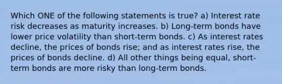 Which ONE of the following statements is true? a) Interest rate risk decreases as maturity increases. b) Long-term bonds have lower price volatility than short-term bonds. c) As interest rates decline, the prices of bonds rise; and as interest rates rise, the prices of bonds decline. d) All other things being equal, short-term bonds are more risky than long-term bonds.