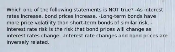 Which one of the following statements is NOT true? -As interest rates increase, bond prices increase. -Long-term bonds have more price volatility than short-term bonds of similar risk. -Interest rate risk is the risk that bond prices will change as interest rates change. -Interest rate changes and bond prices are inversely related.