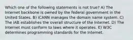 Which one of the following statements is not true? A) The Internet backbone is owned by the federal government in the United States. B) ICANN manages the domain name system. C) The IAB establishes the overall structure of the Internet. D) The Internet must conform to laws where it operates. E) W3C determines programming standards for the Internet.