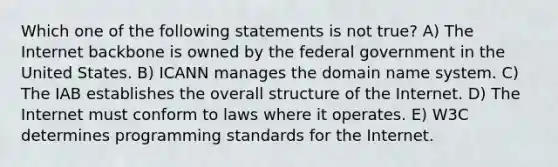 Which one of the following statements is not true? A) The Internet backbone is owned by the federal government in the United States. B) ICANN manages the domain name system. C) The IAB establishes the overall structure of the Internet. D) The Internet must conform to laws where it operates. E) W3C determines programming standards for the Internet.