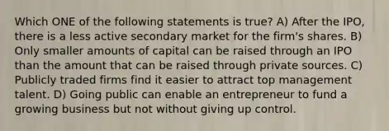 Which ONE of the following statements is true? A) After the IPO, there is a less active secondary market for the firm's shares. B) Only smaller amounts of capital can be raised through an IPO than the amount that can be raised through private sources. C) Publicly traded firms find it easier to attract top management talent. D) Going public can enable an entrepreneur to fund a growing business but not without giving up control.