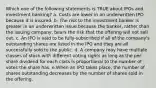 Which one of the following statements is TRUE about IPOs and investment banking? a. Costs are lower in an underwritten IPO because it is insured. b. The risk to the investment banker is greater in an underwritten issue because the banker, rather than the issuing company, bears the risk that the offering will not sell out. c. An IPO is said to be fully-subscribed if all of the company's outstanding shares are listed in the IPO and they are all successfully sold to the public. d. A company may have multiple classes of stock with different voting rights as long as the per share dividend for each class is proportional to the number of votes the share has. e.When an IPO takes place, the number of shares outstanding decreases by the number of shares sold in the offering.