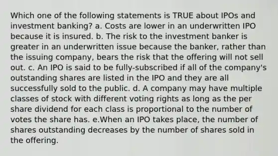 Which one of the following statements is TRUE about IPOs and investment banking? a. Costs are lower in an underwritten IPO because it is insured. b. The risk to the investment banker is greater in an underwritten issue because the banker, rather than the issuing company, bears the risk that the offering will not sell out. c. An IPO is said to be fully-subscribed if all of the company's outstanding shares are listed in the IPO and they are all successfully sold to the public. d. A company may have multiple classes of stock with different voting rights as long as the per share dividend for each class is proportional to the number of votes the share has. e.When an IPO takes place, the number of shares outstanding decreases by the number of shares sold in the offering.