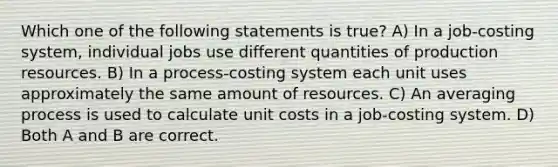 Which one of the following statements is true? A) In a job-costing system, individual jobs use different quantities of production resources. B) In a process-costing system each unit uses approximately the same amount of resources. C) An averaging process is used to calculate unit costs in a job-costing system. D) Both A and B are correct.