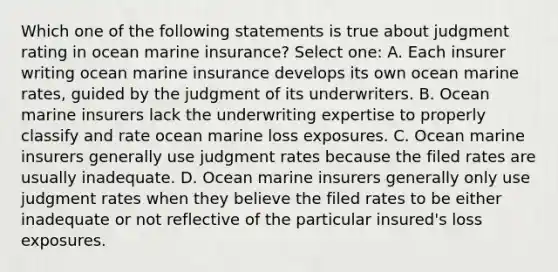 Which one of the following statements is true about judgment rating in ocean marine insurance? Select one: A. Each insurer writing ocean marine insurance develops its own ocean marine rates, guided by the judgment of its underwriters. B. Ocean marine insurers lack the underwriting expertise to properly classify and rate ocean marine loss exposures. C. Ocean marine insurers generally use judgment rates because the filed rates are usually inadequate. D. Ocean marine insurers generally only use judgment rates when they believe the filed rates to be either inadequate or not reflective of the particular insured's loss exposures.